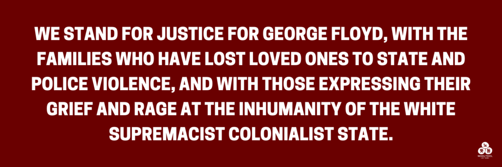 We stand for justice for George Floyd, with the families who have lost loved ones to state and police violence, and with those expressing their grief and rage at the inhumanity of the white supremacist colonialist state.