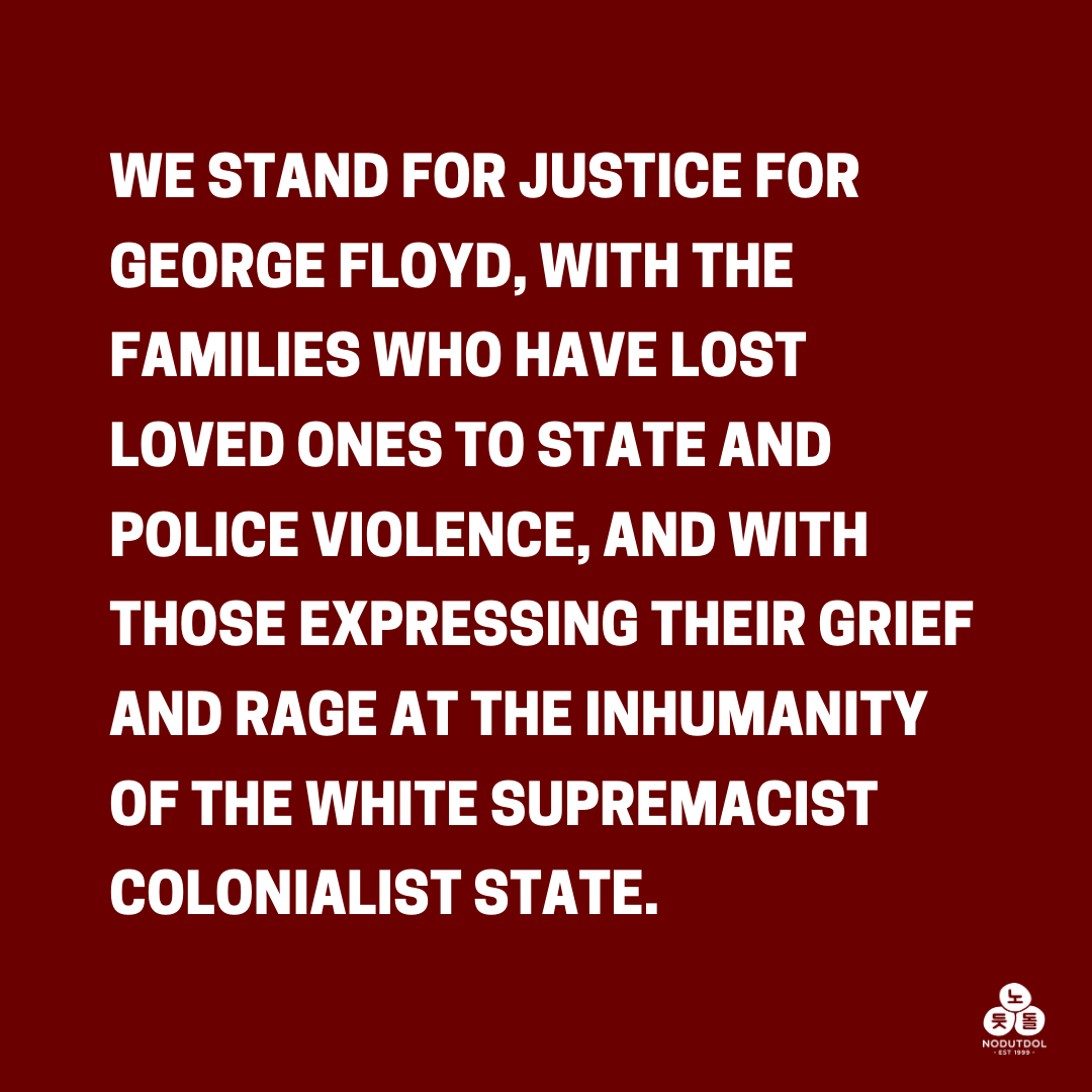 We stand for justice for George Floyd, with the families who have lost loved ones to state and police violence, and with those expressing their grief and rage at the inhumanity of the white supremacist colonialist state.